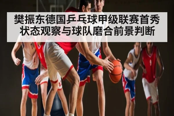 樊振东德国乒乓球甲级联赛首秀状态观察与球队磨合前景判断